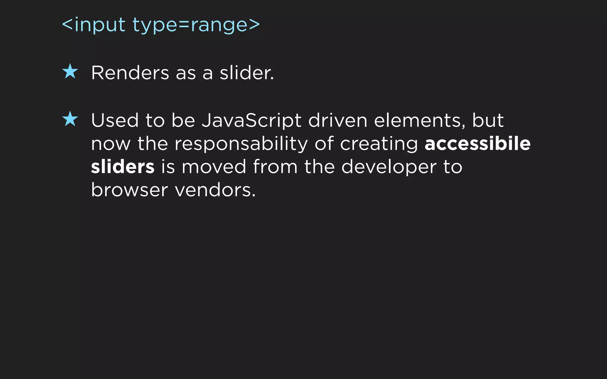 <input type=range>

★ Renders as a slider.

★ Used to be JavaScript driven elements, but
   now the responsability of creating accessibile
   sliders is moved from the developer to
   browser vendors.
 