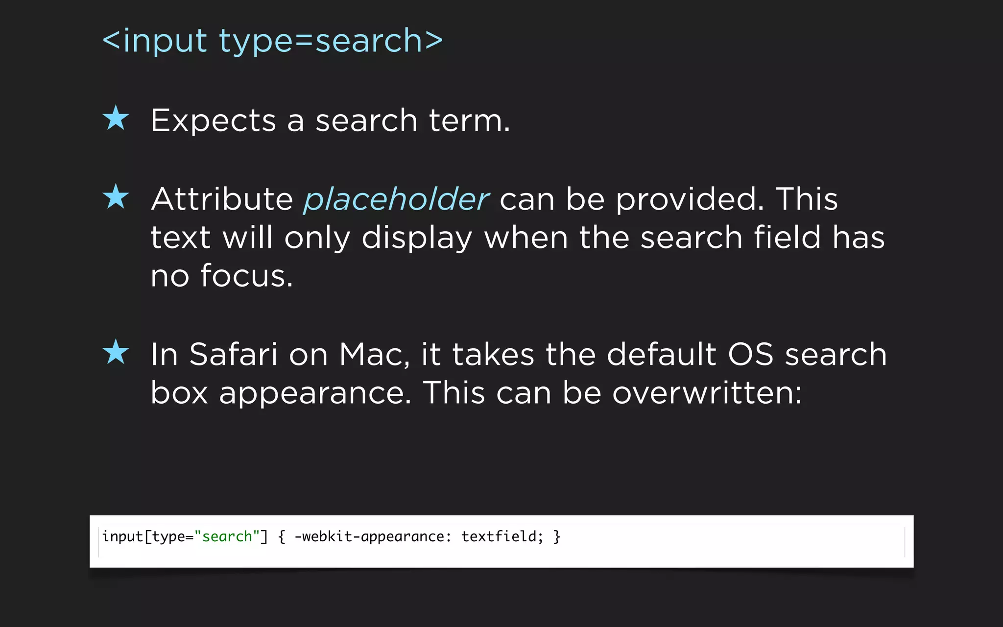<input type=search>

★ Expects a search term.

★ Attribute placeholder can be provided. This
     text will only display when the search field has
     no focus.

★ In Safari on Mac, it takes the default OS search
     box appearance. This can be overwritten:



input[type="search"] { -webkit-appearance: textfield; }
 