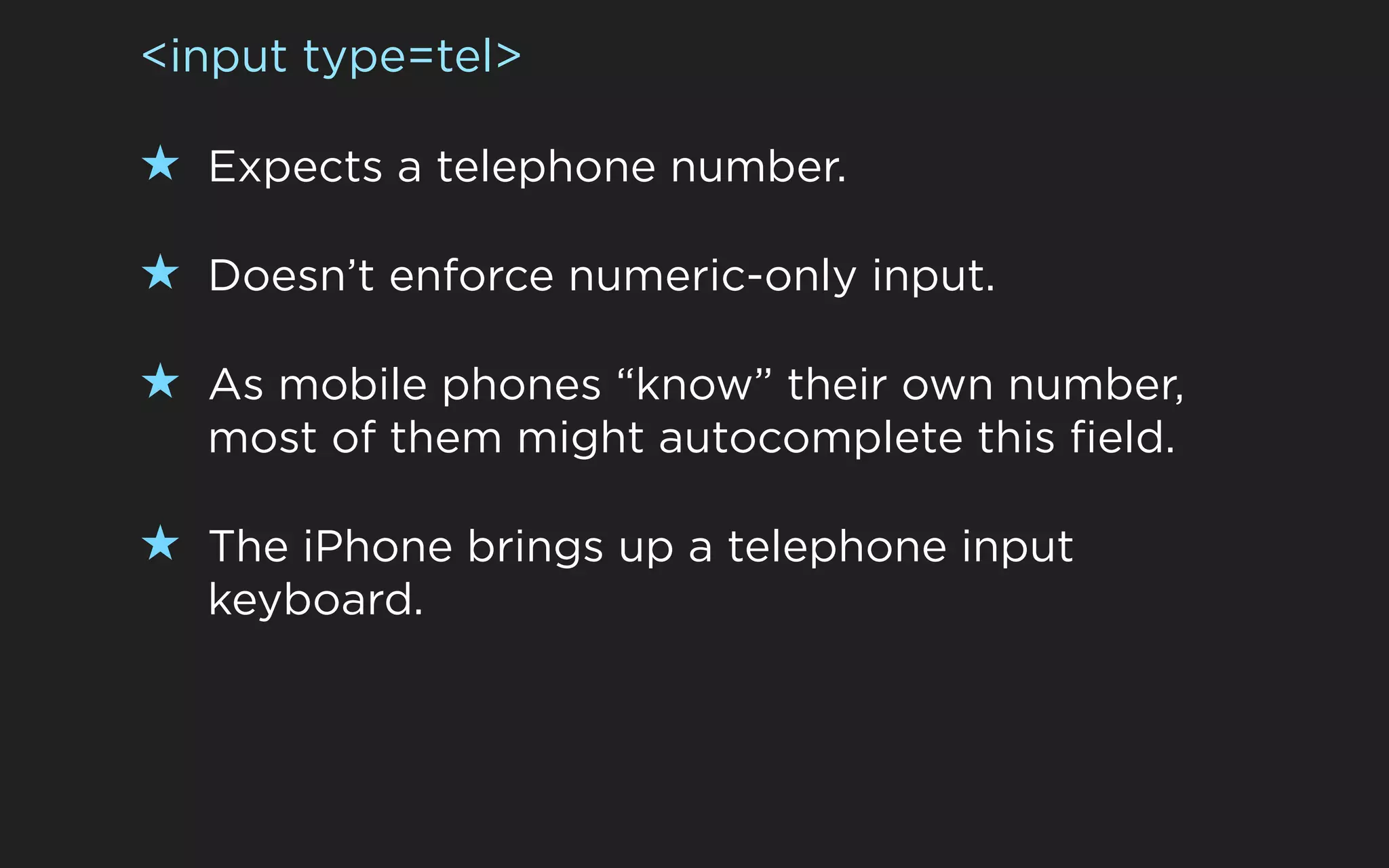 <input type=tel>

★ Expects a telephone number.

★ Doesn’t enforce numeric-only input.

★ As mobile phones “know” their own number,
  most of them might autocomplete this field.

★ The iPhone brings up a telephone input
  keyboard.
 