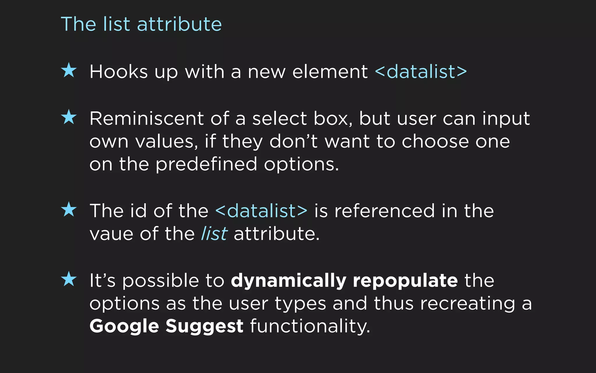 The list attribute

★ Hooks up with a new element <datalist>

★ Reminiscent of a select box, but user can input
   own values, if they don’t want to choose one
   on the predefined options.

★ The id of the <datalist> is referenced in the
   vaue of the list attribute.

★ It’s possible to dynamically repopulate the
   options as the user types and thus recreating a
   Google Suggest functionality.
 