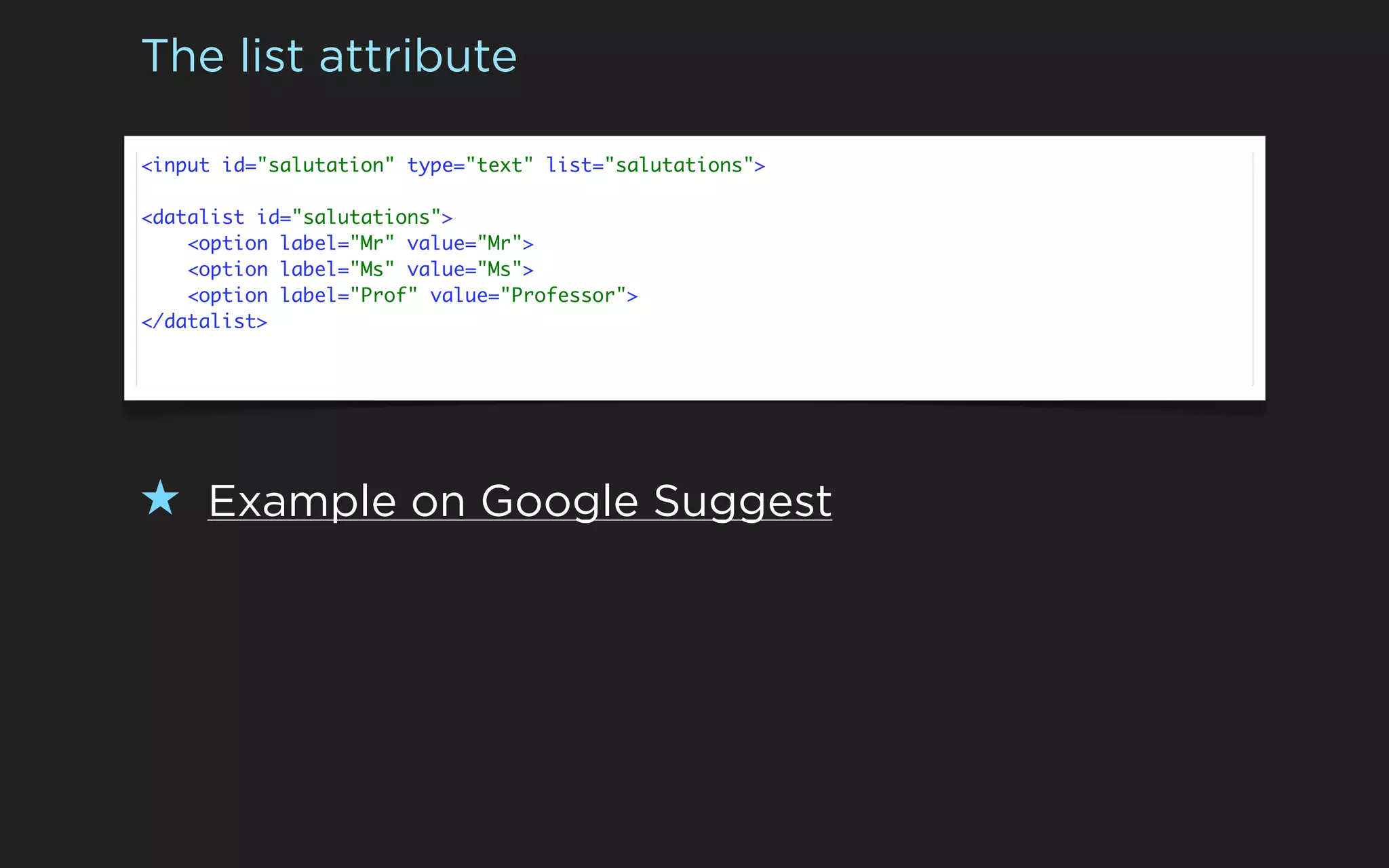 The list attribute

<input id="salutation" type="text" list="salutations">

<datalist id="salutations">
    <option label="Mr" value="Mr">
    <option label="Ms" value="Ms">
    <option label="Prof" value="Professor">
</datalist>




★ Example on Google Suggest
 