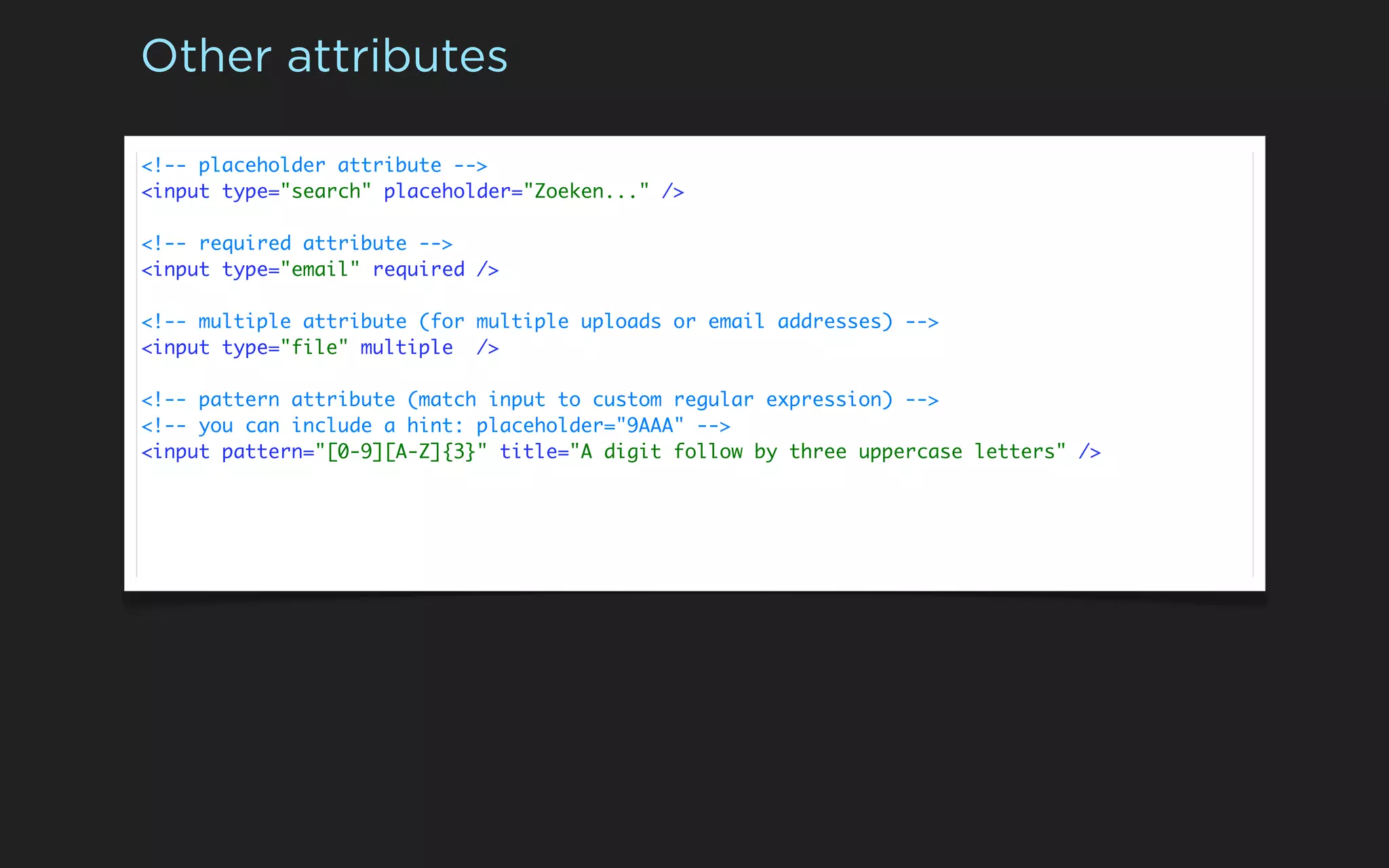 Other attributes

<!-- placeholder attribute -->
<input type="search" placeholder="Zoeken..." />

<!-- required attribute -->
<input type="email" required />

<!-- multiple attribute (for multiple uploads or email addresses) -->
<input type="file" multiple />

<!-- pattern attribute (match input to custom regular expression) -->
<!-- you can include a hint: placeholder="9AAA" -->
<input pattern="[0-9][A-Z]{3}" title="A digit follow by three uppercase letters" />
 