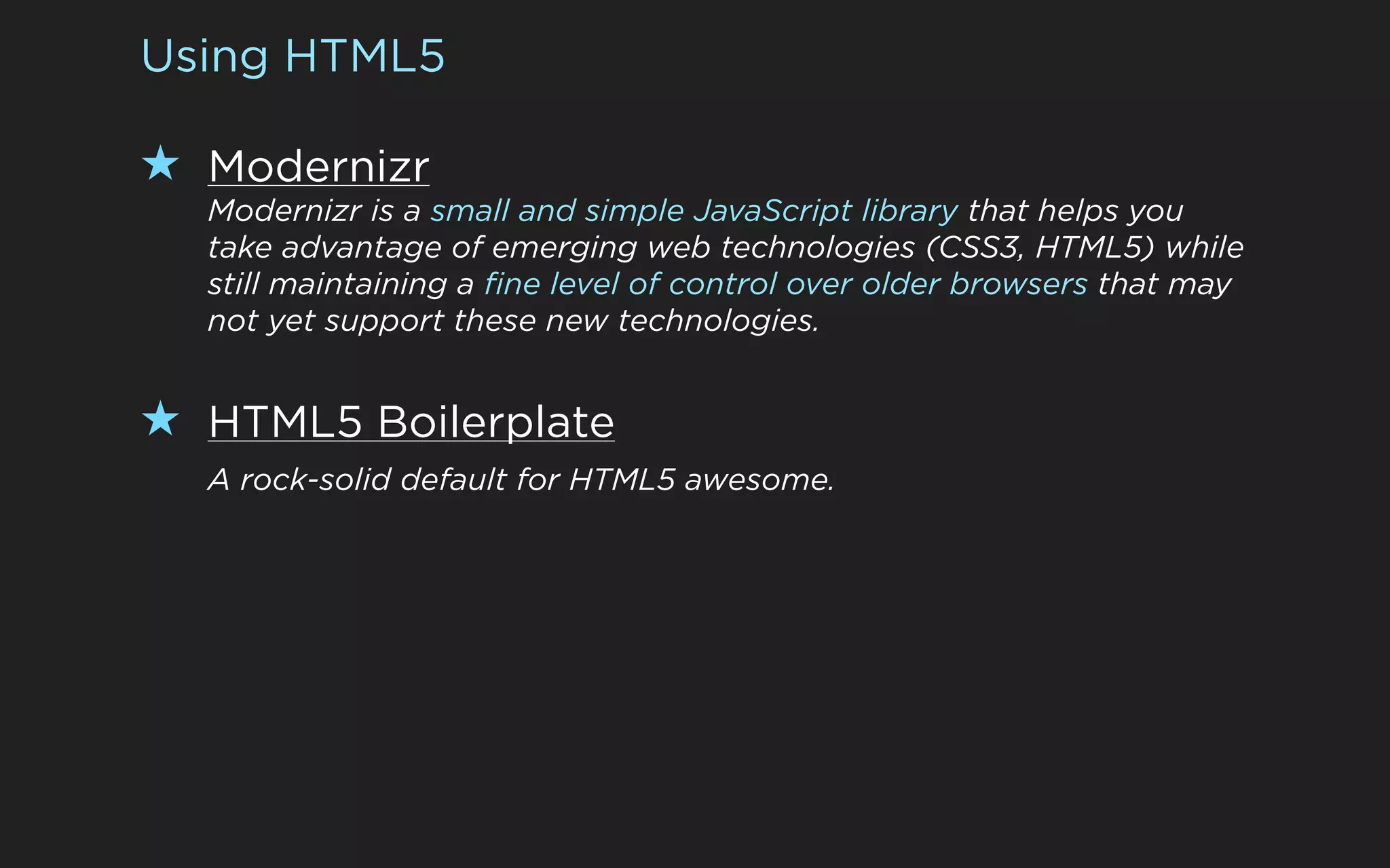 Using HTML5

★ Modernizr
  Modernizr is a small and simple JavaScript library that helps you
  take advantage of emerging web technologies (CSS3, HTML5) while
  still maintaining a fine level of control over older browsers that may
  not yet support these new technologies.


★ HTML5 Boilerplate
  A rock-solid default for HTML5 awesome.
 