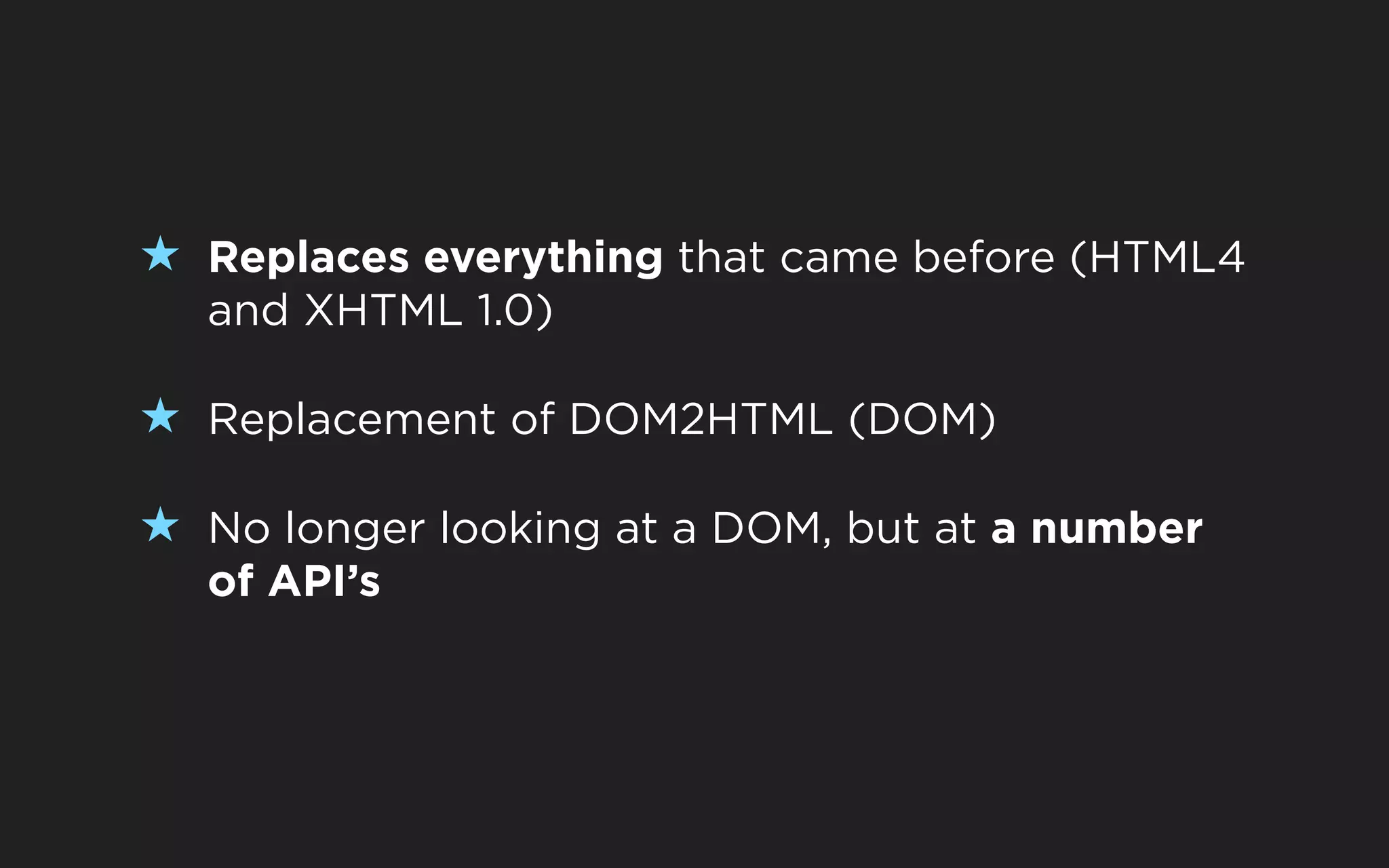 ★ Replaces everything that came before (HTML4
  and XHTML 1.0)

★ Replacement of DOM2HTML (DOM)

★ No longer looking at a DOM, but at a number
  of API’s
 