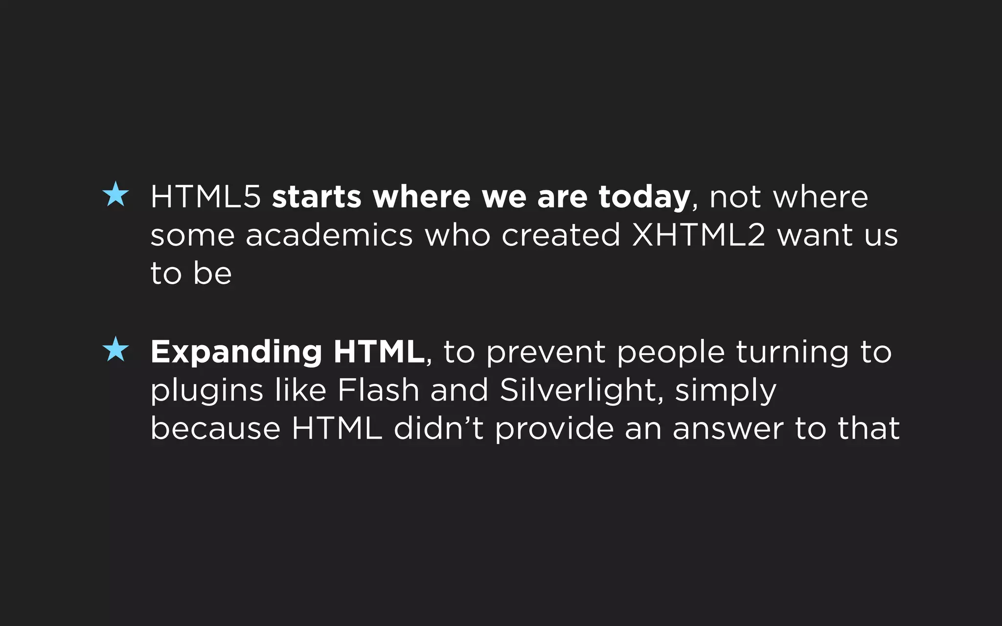 ★ HTML5 starts where we are today, not where
  some academics who created XHTML2 want us
  to be

★ Expanding HTML, to prevent people turning to
  plugins like Flash and Silverlight, simply
  because HTML didn’t provide an answer to that
 