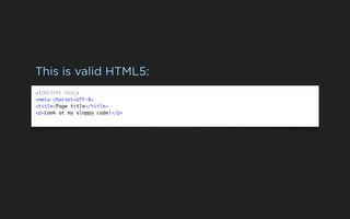 This is valid HTML5:
<!DOCTYPE html>
<meta charset=UTF-8>
<title>Page title</title>
<p>Look at my sloppy code!</p>
 