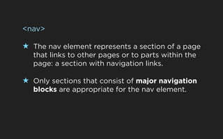 <nav>

★ The nav element represents a section of a page
  that links to other pages or to parts within the
  page: a section with navigation links.

★ Only sections that consist of major navigation
  blocks are appropriate for the nav element.
 