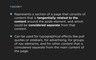 <aside>

★ Represents a section of a page that consists of
   content that is tangentially related to the
   content around the aside element, and which
   could be considered separate from that
   content.

★ Can be used for typographical effects like pull
   quotes or sidebars, for advertising, for groups
   of nav elements, and for other content that is
   considered separate from the main content of
   the page.
 