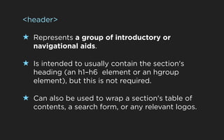 <header>

★ Represents a group of introductory or
   navigational aids.

★ Is intended to usually contain the section's
   heading (an h1–h6 element or an hgroup
   element), but this is not required.

★ Can also be used to wrap a section's table of
   contents, a search form, or any relevant logos.
 