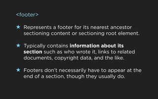 <footer>

★ Represents a footer for its nearest ancestor
   sectioning content or sectioning root element.

★ Typically contains information about its
   section such as who wrote it, links to related
   documents, copyright data, and the like.

★ Footers don’t necessarily have to appear at the
   end of a section, though they usually do.
 