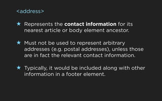 <address>

★ Represents the contact information for its
   nearest article or body element ancestor.

★ Must not be used to represent arbitrary
   addresses (e.g. postal addresses), unless those
   are in fact the relevant contact information.

★ Typically, it would be included along with other
   information in a footer element.
 