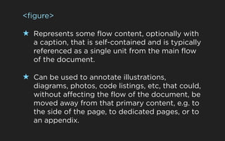 <figure>

★ Represents some flow content, optionally with
   a caption, that is self-contained and is typically
   referenced as a single unit from the main flow
   of the document.

★ Can be used to annotate illustrations,
   diagrams, photos, code listings, etc, that could,
   without affecting the flow of the document, be
   moved away from that primary content, e.g. to
   the side of the page, to dedicated pages, or to
   an appendix.
 