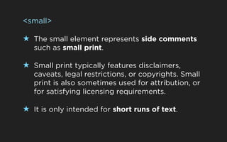 <small>

★ The small element represents side comments
   such as small print.

★ Small print typically features disclaimers,
   caveats, legal restrictions, or copyrights. Small
   print is also sometimes used for attribution, or
   for satisfying licensing requirements.

★ It is only intended for short runs of text.
 