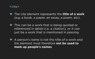 <cite>

★ The cite element represents the title of a work
   (e.g. a book, a paper, an essay, a poem, etc).

★ This can be a work that is being quoted or
   referenced in detail (i.e. a citation), or it can
   just be a work that is mentioned in passing.

★ A person’s name is not the title of a work and
   the element must therefore not be used to
   mark up people's names.
 