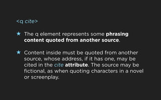 <q cite>

★ The q element represents some phrasing
  content quoted from another source.

★ Content inside must be quoted from another
  source, whose address, if it has one, may be
  cited in the cite attribute. The source may be
  fictional, as when quoting characters in a novel
  or screenplay.
 