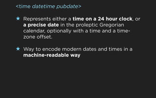 <time datetime pubdate>

★ Represents either a time on a 24 hour clock, or
  a precise date in the proleptic Gregorian
  calendar, optionally with a time and a time-
  zone offset.

★ Way to encode modern dates and times in a
  machine-readable way
 
