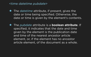<time datetime pubdate>

★ The datetime attribute, if present, gives the
   date or time being specified. Otherwise, the
   date or time is given by the element's contents.

★ The pubdate attribute is a boolean attribute. If
   specified, it indicates that the date and time
   given by the element is the publication date
   and time of the nearest ancestor article
   element, or, if the element has no ancestor
   article element, of the document as a whole.
 