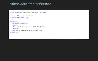 <time datetime pubdate>

<time datetime="2007-10-05">October 5</time>

<p>I usually have a snack at
<time>16:00</time>.</p>

<article>
  <h1>Small tasks</h1>
  <footer>
    Published <time pubdate>2009-08-30</time>.
  </footer>
  <p>I put a bike bell on his bike.</p>
</article>
 