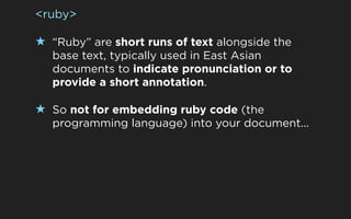 <ruby>

★ “Ruby” are short runs of text alongside the
  base text, typically used in East Asian
  documents to indicate pronunciation or to
  provide a short annotation.

★ So not for embedding ruby code (the
  programming language) into your document...
 
