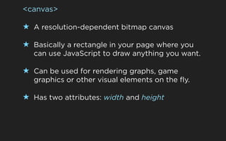 <canvas>

★ A resolution-dependent bitmap canvas

★ Basically a rectangle in your page where you
  can use JavaScript to draw anything you want.

★ Can be used for rendering graphs, game
  graphics or other visual elements on the fly.

★ Has two attributes: width and height
 