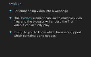 <video>

★ For embedding video into a webpage

★ One <video> element can link to multiple video
  files, and the browser will choose the first
  video it can actually play.

★ It is up to you to know which browsers support
  which containers and codecs.
 