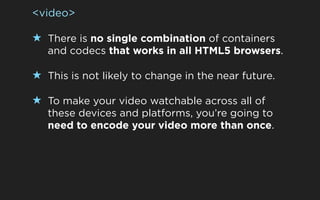 <video>

★ There is no single combination of containers
   and codecs that works in all HTML5 browsers.

★ This is not likely to change in the near future.

★ To make your video watchable across all of
   these devices and platforms, you’re going to
   need to encode your video more than once.
 