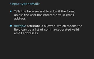 <input type=email>

★ Tells the browser not to submit the form,
   unless the user has entered a valid email
   address

★ multiple attribute is allowed, which means the
   field can be a list of comma-seperated valid
   email addresses
 