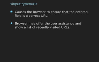 <input type=url>

★ Causes the browser to ensure that the entered
  field is a correct URL.

★ Browser may offer the user assistance and
  show a list of recently visited URLs.
 