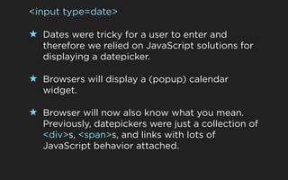 <input type=date>

★ Dates were tricky for a user to enter and
   therefore we relied on JavaScript solutions for
   displaying a datepicker.

★ Browsers will display a (popup) calendar
   widget.

★ Browser will now also know what you mean.
   Previously, datepickers were just a collection of
   <div>s, <span>s, and links with lots of
   JavaScript behavior attached.
 