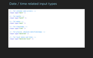 Date / time related input types

<!-- for calendar date pickers -->
<input type="date" />

<!-- for months -->
<input type="month" />

<!-- for weeks -->
<input type="week" />

<!-- for timestamps -->
<input type="time" />

<!-- for precise, absolute date/timestamps -->
<input type="datetime" />

<!-- for local dates and times -->
<input type="datetime-local" />
 