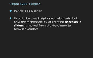 <input type=range>

★ Renders as a slider.

★ Used to be JavaScript driven elements, but
   now the responsability of creating accessibile
   sliders is moved from the developer to
   browser vendors.
 