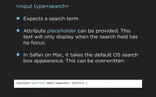 <input type=search>

★ Expects a search term.

★ Attribute placeholder can be provided. This
     text will only display when the search field has
     no focus.

★ In Safari on Mac, it takes the default OS search
     box appearance. This can be overwritten:



input[type="search"] { -webkit-appearance: textfield; }
 
