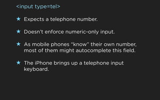 <input type=tel>

★ Expects a telephone number.

★ Doesn’t enforce numeric-only input.

★ As mobile phones “know” their own number,
  most of them might autocomplete this field.

★ The iPhone brings up a telephone input
  keyboard.
 
