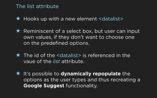 The list attribute

★ Hooks up with a new element <datalist>

★ Reminiscent of a select box, but user can input
   own values, if they don’t want to choose one
   on the predefined options.

★ The id of the <datalist> is referenced in the
   vaue of the list attribute.

★ It’s possible to dynamically repopulate the
   options as the user types and thus recreating a
   Google Suggest functionality.
 