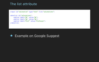 The list attribute

<input id="salutation" type="text" list="salutations">

<datalist id="salutations">
    <option label="Mr" value="Mr">
    <option label="Ms" value="Ms">
    <option label="Prof" value="Professor">
</datalist>




★ Example on Google Suggest
 