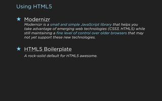 Using HTML5

★ Modernizr
  Modernizr is a small and simple JavaScript library that helps you
  take advantage of emerging web technologies (CSS3, HTML5) while
  still maintaining a fine level of control over older browsers that may
  not yet support these new technologies.


★ HTML5 Boilerplate
  A rock-solid default for HTML5 awesome.
 