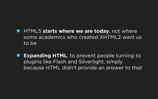 ★ HTML5 starts where we are today, not where
  some academics who created XHTML2 want us
  to be

★ Expanding HTML, to prevent people turning to
  plugins like Flash and Silverlight, simply
  because HTML didn’t provide an answer to that
 
