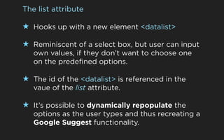 The list attribute

★ Hooks up with a new element <datalist>

★ Reminiscent of a select box, but user can input
   own val...