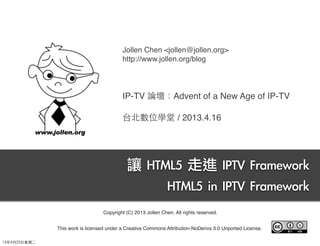 Jollen Chen <jollen@jollen.org>
http://www.jollen.org/blog
IP-TV 論壇：Advent of a New Age of IP-TV
台北數位學堂 / 2013.4.16
讓	 HTML5	 走進	 IPTV	 Framework
HTML5	 in	 IPTV	 Framework
Copyright (C) 2013 Jollen Chen. All rights reserved.
This work is licensed under a Creative Commons Attribution-NoDerivs 3.0 Unported License.
13年4月23⽇日星期⼆二
 