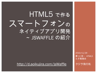 2010/11/29
第 12 –回 HTML5
とか勉強会
クジラ飛行机
HTML5 で作る
スマートフォンの
ネイティブアプリ開発
～ JSWAFFLE の紹介
http://d.aoikujira.com/jsWaffle
 