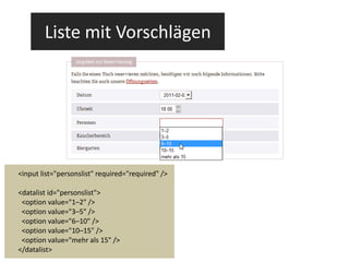 Liste mit Vorschlägen <input list="personslist" required="required" /> <datalist id="personslist"> <option value="1–2" /> <option value="3–5" /> <option value="6–10" /> <option value="10–15" /> <option value="mehr als 15" /> </datalist> 