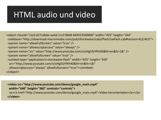 HTML audio und video <video src="http://www.youtube.com/demo/google_main.mp4" width="640" height="360" controls="controls"> <p><a href="http://www.youtube.com/demo/google_main.mp4">Video herunterladen</a></p> </video> <object classid="clsid:d27cdb6e-ae6d-11cf-96b8-444553540000" width="425" height="344" codebase="http://download.macromedia.com/pub/shockwave/cabs/flash/swflash.cab#version=6,0,40,0"> <param name="allowFullScreen" value="true" /> <param name="allowscriptaccess" value="always" /> <param name="src" value="http://www.youtube.com/v/oHg5SJYRHA0&hl=en&fs=1&" /> <param name="allowfullscreen" value="true" /> <embed type="application/x-shockwave-flash" width="425" height="344" src="http://www.youtube.com/v/oHg5SJYRHA0&hl=en&fs=1&" allowscriptaccess="always" allowfullscreen="true"></embed> </object> 