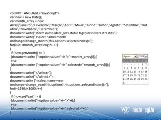 <SCRIPT LANGUAGE="JavaScript">
var now = new Date();
var month_array = new
Array("Janeiro","Fevereiro","Março","Abril","Maio","Junho","Julho","Agosto","Setembro","Out
ubro","Novembro","Dezembro");
document.write("<form name=date_list><table bgcolor=silver><tr><td>");
document.write("<select name=month
onchange=change_month(this.options.selectedIndex)>");
for(i=0;i<month_array.length;i++)
{
if (now.getMonth() != i)
{document.write ("<option value="+i+">"+month_array[i]);}
else
{document.write ("<option value="+i+" selected>"+month_array[i]);}
}
document.write("</select>");
document.write("</td><td>");
document.write ("<select name=year
onchange=change_year(this.options[this.options.selectedIndex])>");
for(i=1950;i<3000;i++)
{
if (now.getYear() != i)
{document.write("<option value="+i+">"+i);}
else
{document.write("<option value="+i+" selected>"+i);}
}
 