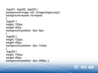 .logo01, .logo02, .logo03 {
background-image: url('../images/logos.png');
background-repeat: no-repeat;
}
.logo01 {
height: 100px;
weight: 60px;
background-position: -5px -5px;
}
.logo02 {
height: 122px;
weight: 60px;
background-position: -5px -143px;
}
.logo03 {
height: 145px;
weight: 60px;
background-position: -5px -288px; }
 