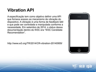 Vibration API
A especificação tem como objetivo definir uma API
que fornece acesso ao mecanismo de vibração do
dispositivo. A vibração é uma forma de feedback tátil
e que pode ser controlada e manipulada conforme a
necessidade. Em setembro de 2014, o status dessa
documentação dentro do W3C era “W3C Candidate
Recomendation”.
http://www.w3.org/TR/2014/CR-vibration-20140909/
 