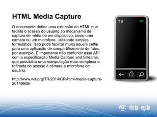 HTML Media Capture
O documento define uma extensão do HTML que
facilita o acesso do usuário ao mecanismo de
captura de mídia de um dispositivo, como uma
câmera ou um microfone, utilizando simples
formulários. Isso pode facilitar muito aquela selfie
para uma aplicação de compartilhamento de fotos,
por exemplo. É importante não confundir essa API
com a especificação Media Capture and Streams,
que possibilita uma manipulação mais complexa e
refinada do acesso à câmera e microfone do
usuário.
http://www.w3.org/TR/2014/CR-html-media-capture-
20140909/
 