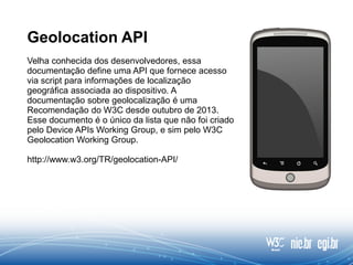 Geolocation API
Velha conhecida dos desenvolvedores, essa
documentação define uma API que fornece acesso
via script para informações de localização
geográfica associada ao dispositivo. A
documentação sobre geolocalização é uma
Recomendação do W3C desde outubro de 2013.
Esse documento é o único da lista que não foi criado
pelo Device APIs Working Group, e sim pelo W3C
Geolocation Working Group.
http://www.w3.org/TR/geolocation-API/
 