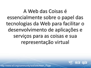 A Web das Coisas é
essencialmente sobre o papel das
tecnologias da Web para facilitar o
desenvolvimento de aplicações e
serviços para as coisas e sua
representação virtual
http://www.w3.org/community/wot/wiki/Main_Page
 