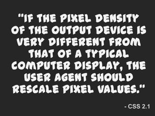 “If the pixel density of the output device is very different from that of a typical computer display, the user agent should rescale pixel values.”- CSS 2.1