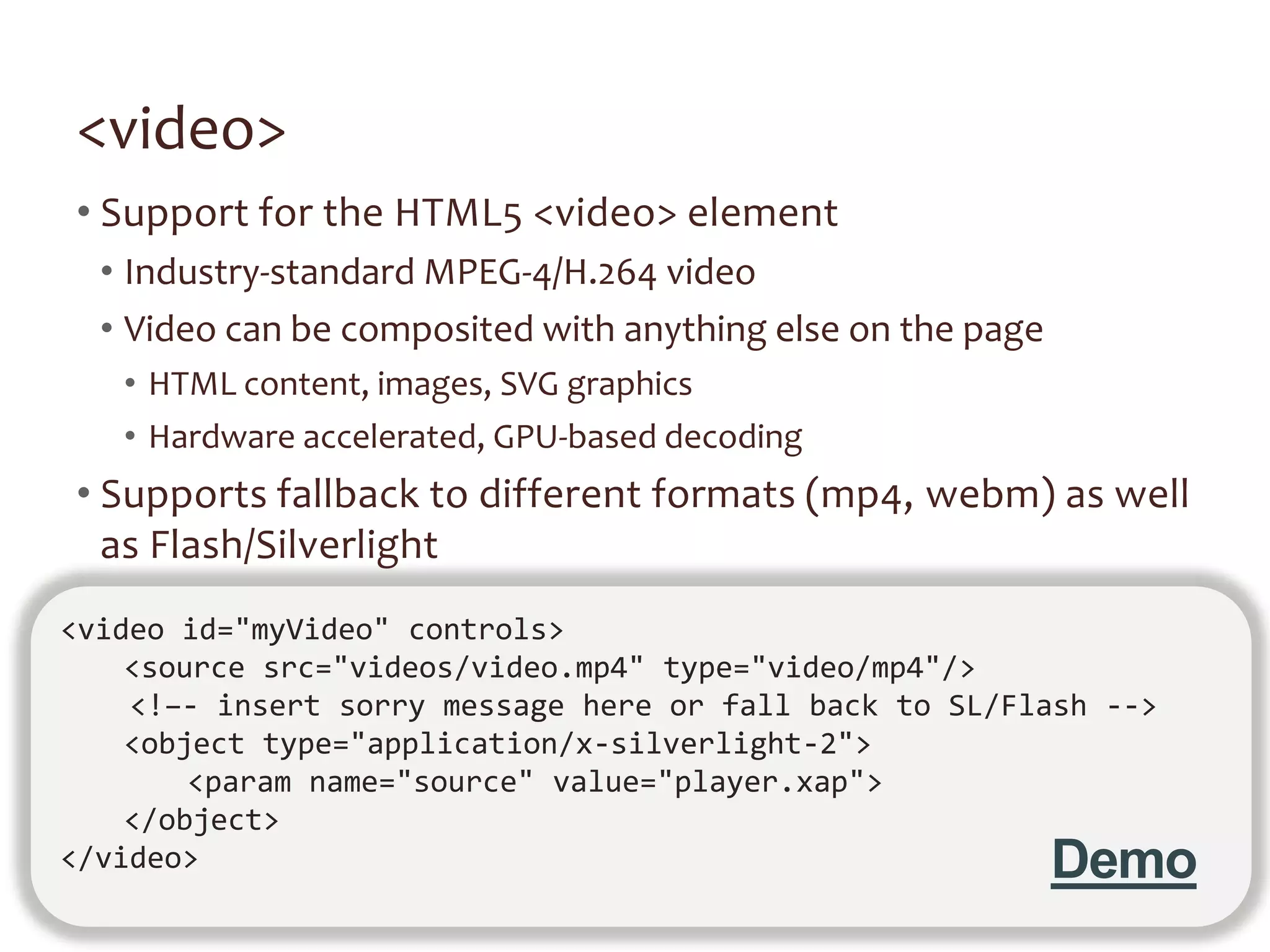 <video>
• Support for the HTML5 <video> element
  • Industry-standard MPEG-4/H.264 video
  • Video can be composited with anything else on the page
   • HTML content, images, SVG graphics
   • Hardware accelerated, GPU-based decoding
• Supports fallback to different formats (mp4, webm) as well
  as Flash/Silverlight
<video id="myVideo" controls>
    <source src="videos/video.mp4" type="video/mp4"/>
    <!–- insert sorry message here or fall back to SL/Flash -->
    <object type="application/x-silverlight-2">
        <param name="source" value="player.xap">
    </object>
</video>                                                     Demo
 